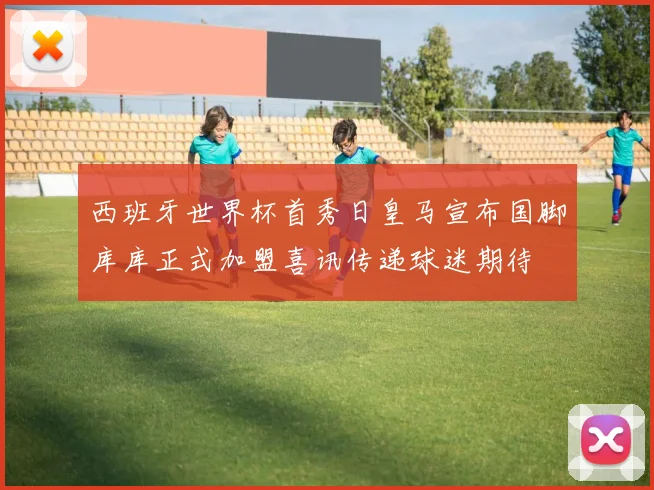西班牙世界杯首秀日皇马宣布国脚库库正式加盟喜讯传递球迷期待