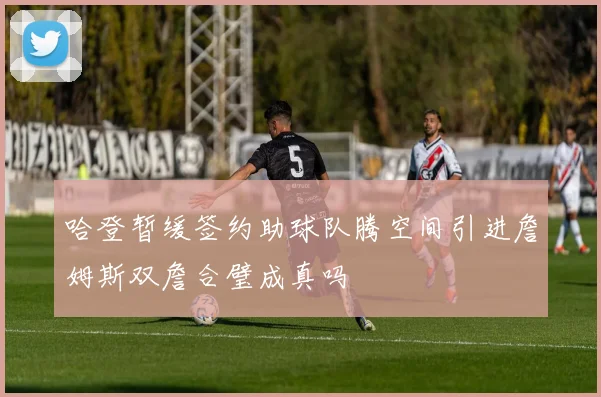哈登暂缓签约助球队腾空间引进詹姆斯双詹合璧成真吗