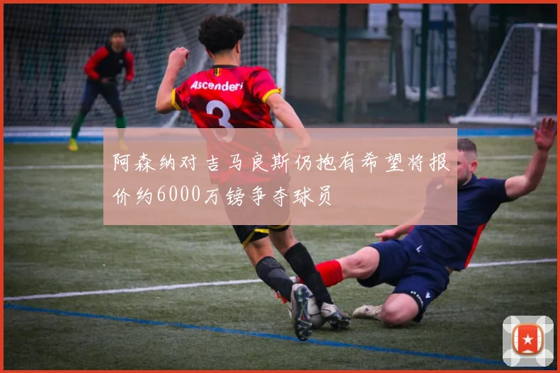阿森纳对吉马良斯仍抱有希望将报价约6000万镑争夺球员