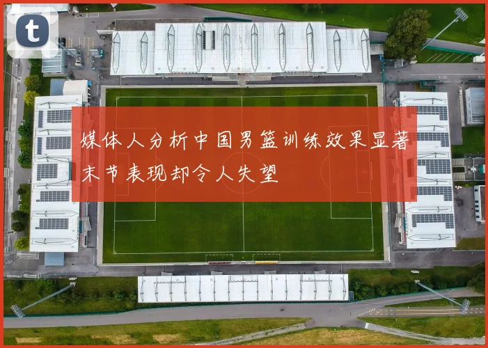 媒体人分析中国男篮训练效果显著末节表现却令人失望