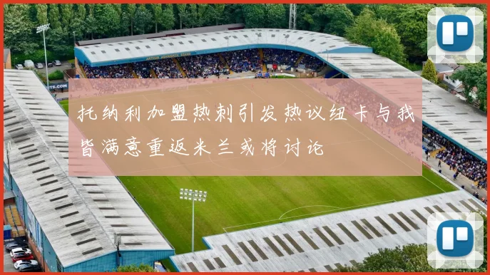 托纳利加盟热刺引发热议纽卡与我皆满意重返米兰或将讨论