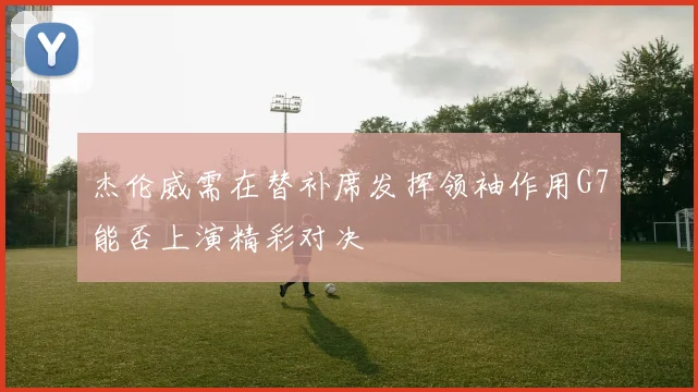 杰伦威需在替补席发挥领袖作用G7能否上演精彩对决