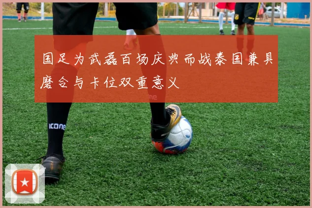 国足为武磊百场庆典而战泰国兼具磨合与卡位双重意义