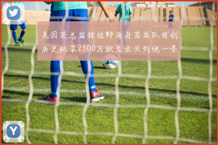美因茨总监称佐野海舟若离队将创历史纪录2500万欧无法买到他一条腿