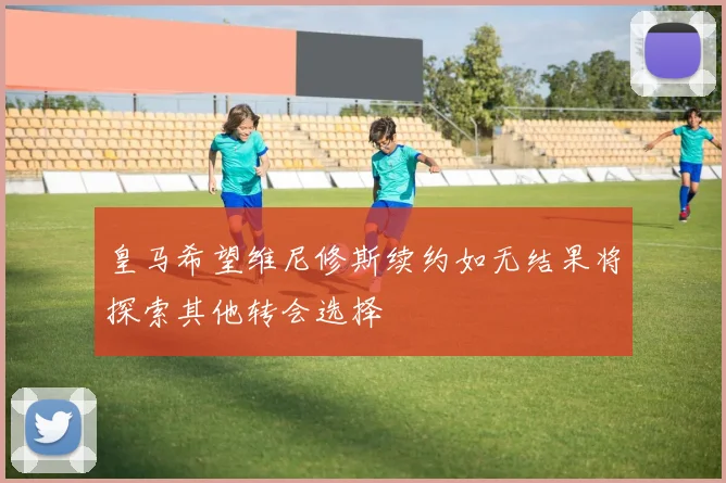 皇马希望维尼修斯续约如无结果将探索其他转会选择