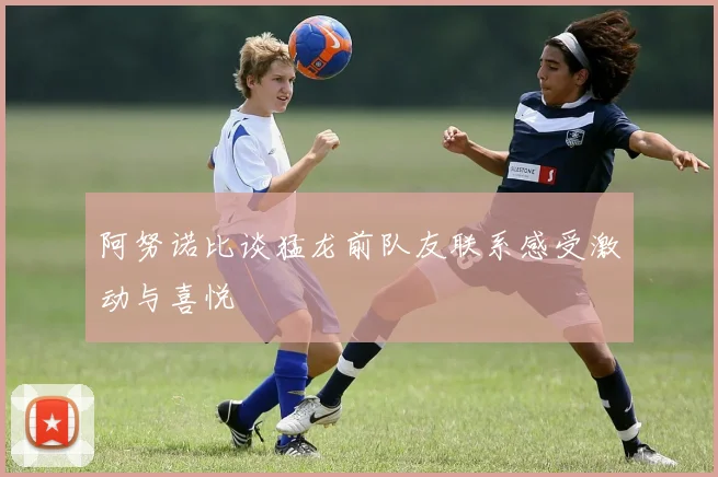 阿努诺比谈猛龙前队友联系感受激动与喜悦