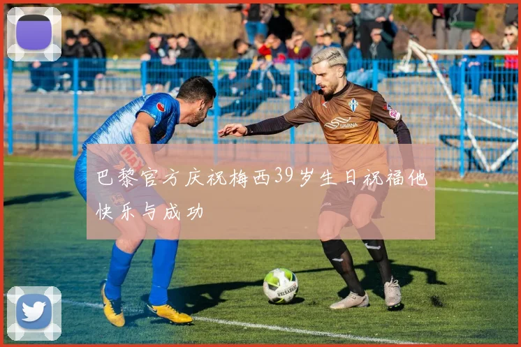 巴黎官方庆祝梅西39岁生日祝福他快乐与成功