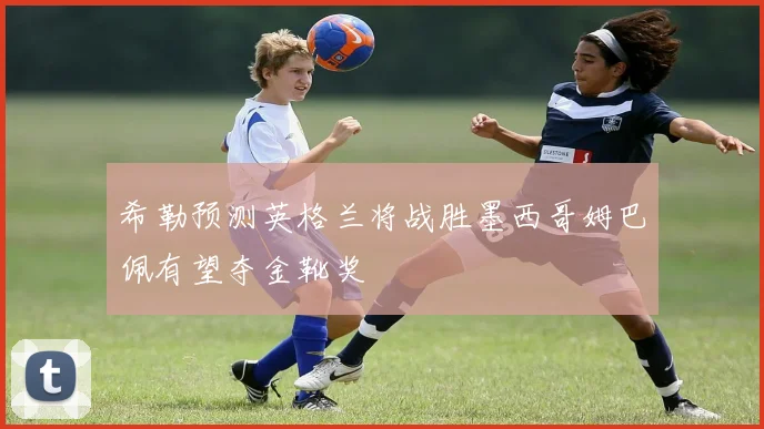 希勒预测英格兰将战胜墨西哥姆巴佩有望夺金靴奖