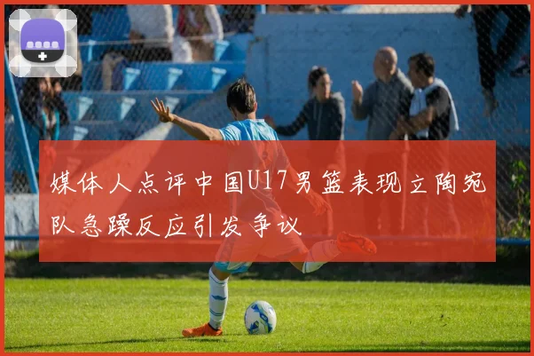 媒体人点评中国U17男篮表现立陶宛队急躁反应引发争议