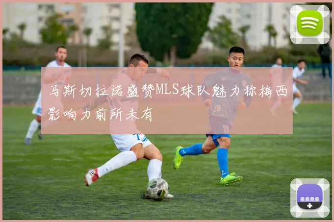 马斯切拉诺盛赞MLS球队魅力称梅西影响力前所未有