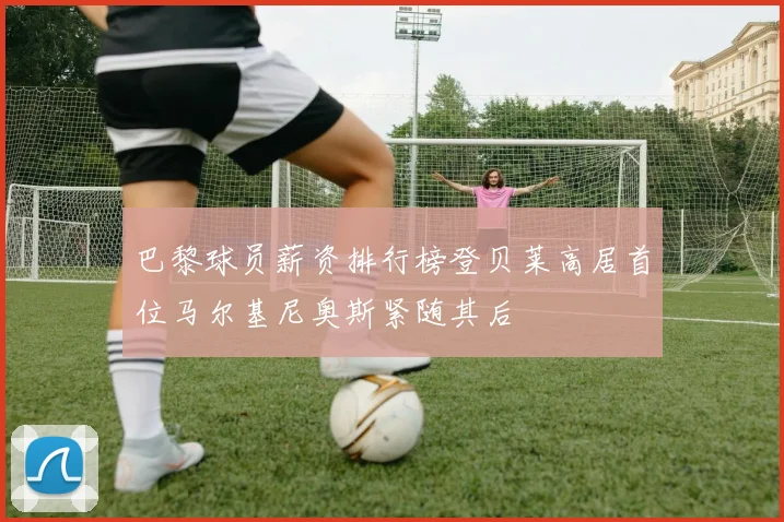 巴黎球员薪资排行榜登贝莱高居首位马尔基尼奥斯紧随其后