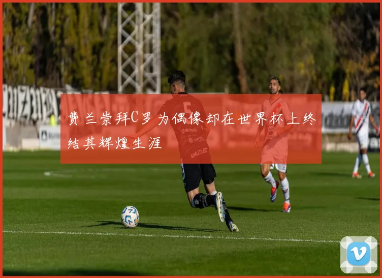 费兰崇拜C罗为偶像却在世界杯上终结其辉煌生涯