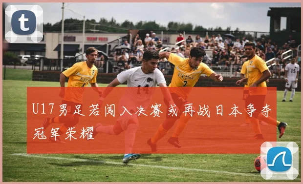 U17男足若闯入决赛或再战日本争夺冠军荣耀