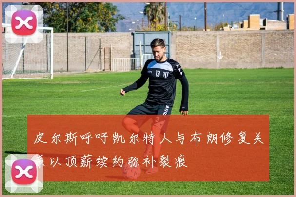 皮尔斯呼吁凯尔特人与布朗修复关系以顶薪续约弥补裂痕