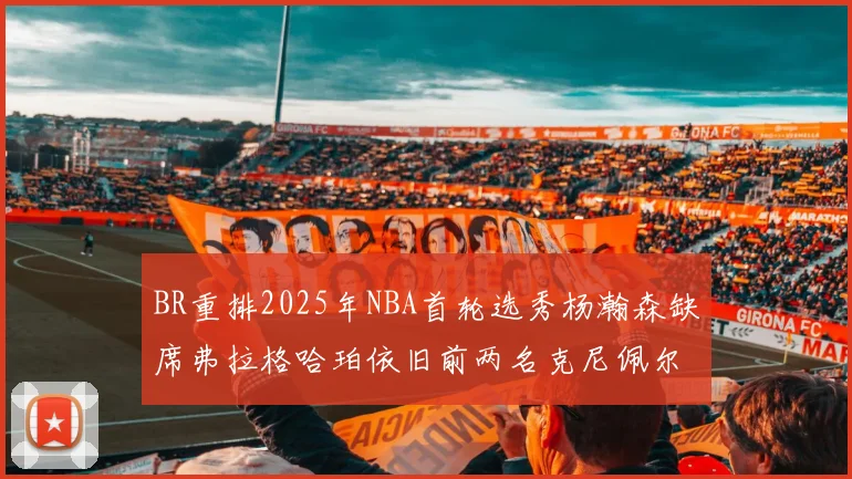 BR重排2025年NBA首轮选秀杨瀚森缺席弗拉格哈珀依旧前两名克尼佩尔锁定探花位
