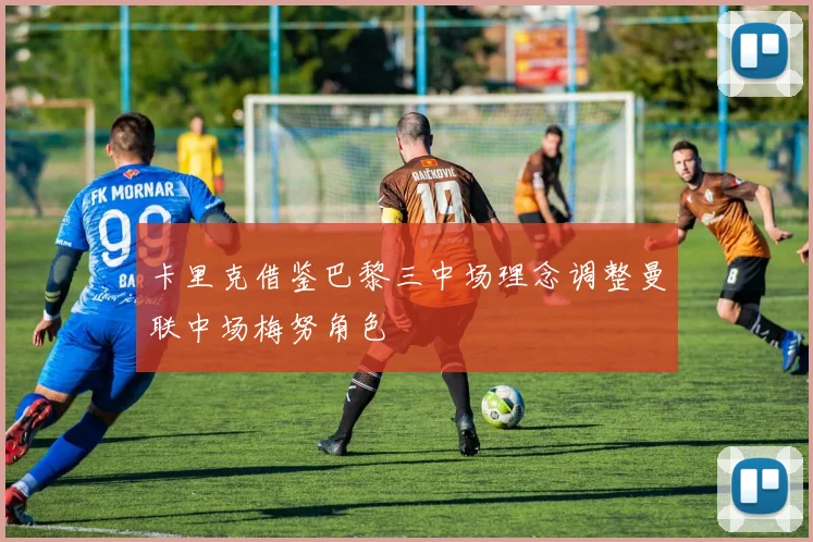 卡里克借鉴巴黎三中场理念调整曼联中场梅努角色