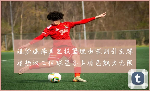 追梦选择库里投篮理由深刻引发球迷热议三位球星各具特色魅力无限