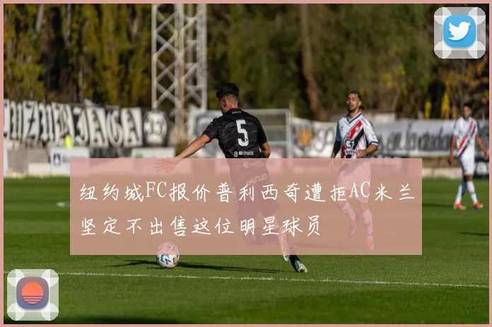 纽约城FC报价普利西奇遭拒AC米兰坚定不出售这位明星球员