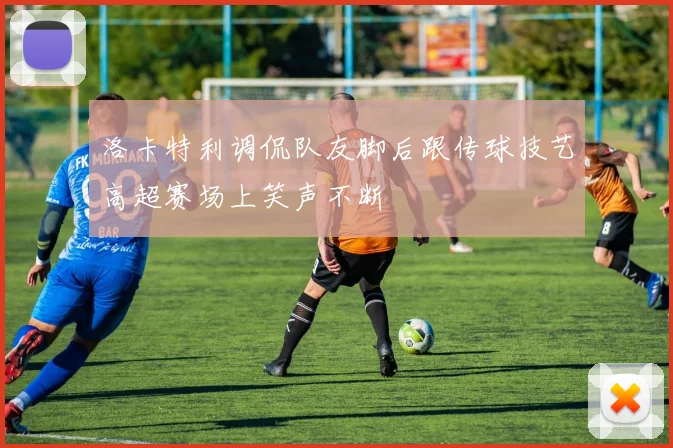 洛卡特利调侃队友脚后跟传球技艺高超赛场上笑声不断