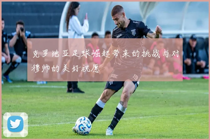 克罗地亚足球崛起带来的挑战与对穆帅的美好祝愿