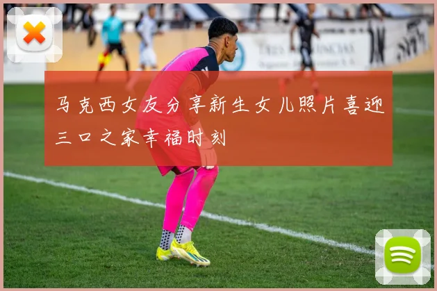 马克西女友分享新生女儿照片喜迎三口之家幸福时刻