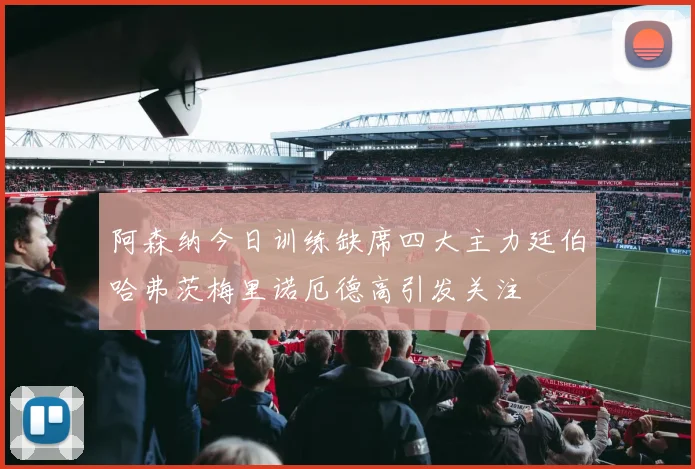 阿森纳今日训练缺席四大主力廷伯哈弗茨梅里诺厄德高引发关注