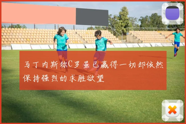 马丁内斯称C罗虽已赢得一切却依然保持强烈的求胜欲望