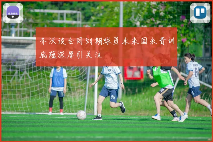 齐沃谈合同到期球员未来国米青训底蕴深厚引关注