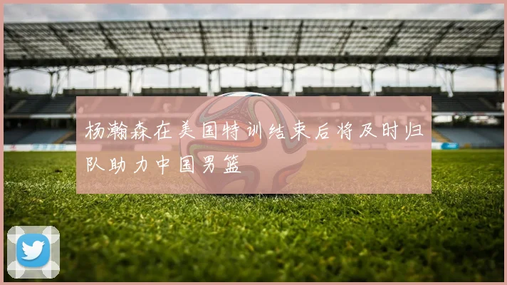 杨瀚森在美国特训结束后将及时归队助力中国男篮
